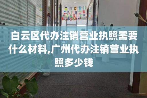 白云区代办注销营业执照需要什么材料,广州代办注销营业执照多少钱