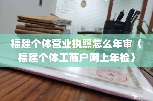 福建个体营业执照怎么年审（福建个体工商户网上年检）