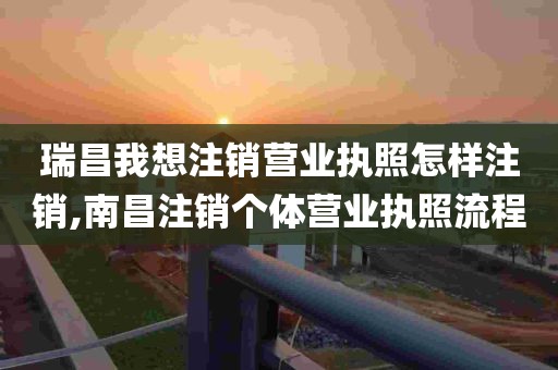 瑞昌我想注销营业执照怎样注销,南昌注销个体营业执照流程