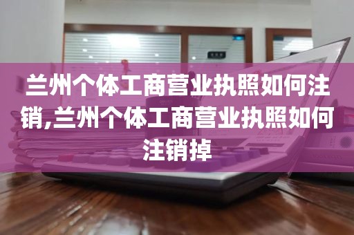 兰州个体工商营业执照如何注销,兰州个体工商营业执照如何注销掉