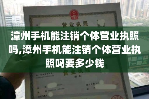 漳州手机能注销个体营业执照吗,漳州手机能注销个体营业执照吗要多少钱