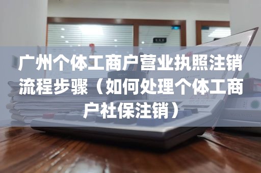 广州个体工商户营业执照注销流程步骤（如何处理个体工商户社保注销）