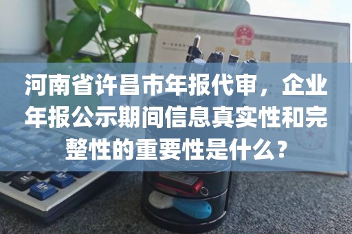 河南省许昌市年报代审，企业年报公示期间信息真实性和完整性的重要性是什么？