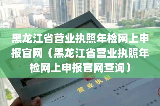 黑龙江省营业执照年检网上申报官网（黑龙江省营业执照年检网上申报官网查询）