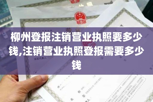 柳州登报注销营业执照要多少钱,注销营业执照登报需要多少钱