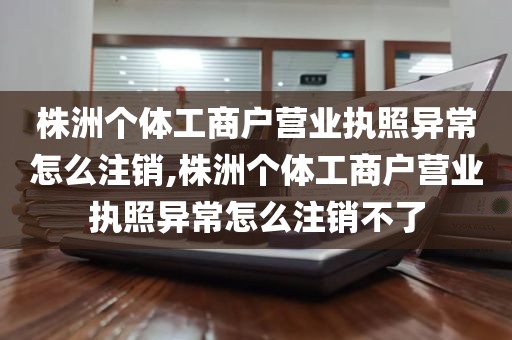 株洲个体工商户营业执照异常怎么注销,株洲个体工商户营业执照异常怎么注销不了