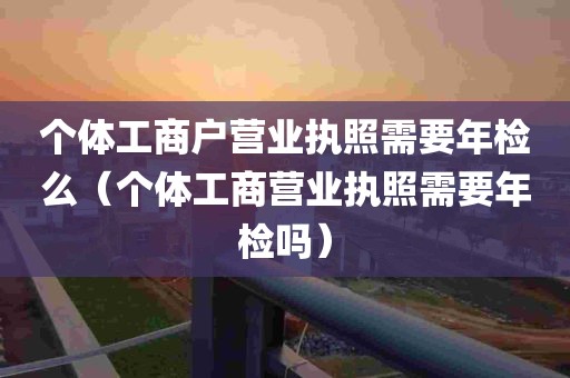 个体工商户营业执照需要年检么（个体工商营业执照需要年检吗）