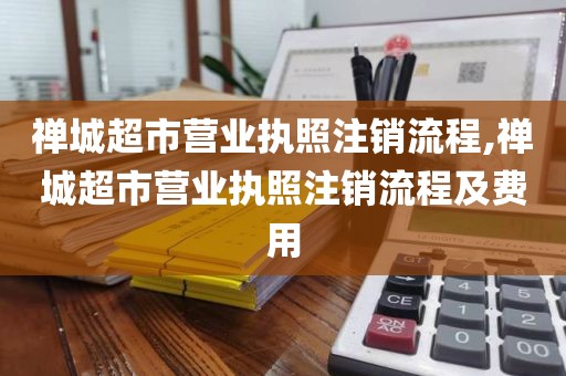 禅城超市营业执照注销流程,禅城超市营业执照注销流程及费用