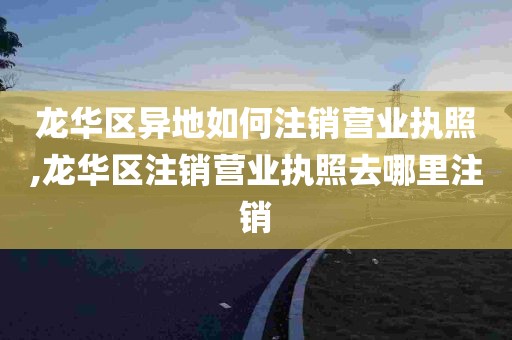 龙华区异地如何注销营业执照,龙华区注销营业执照去哪里注销