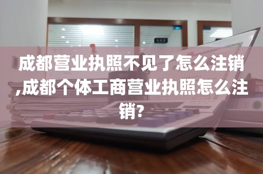 成都营业执照不见了怎么注销,成都个体工商营业执照怎么注销?