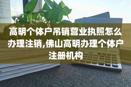 高明个体户吊销营业执照怎么办理注销,佛山高明办理个体户注册机构