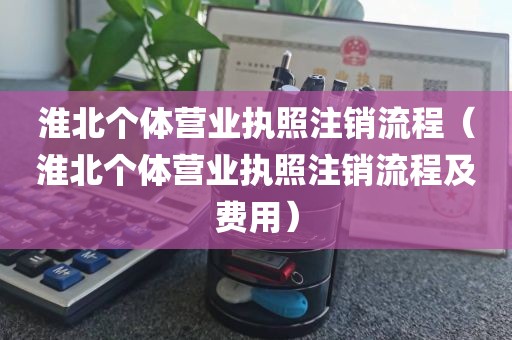 淮北个体营业执照注销流程（淮北个体营业执照注销流程及费用）