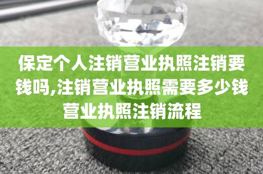 保定个人注销营业执照注销要钱吗,注销营业执照需要多少钱营业执照注销流程