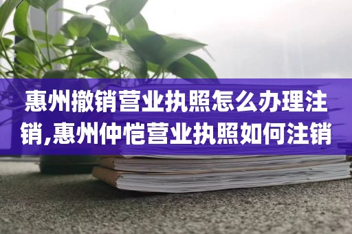 惠州撤销营业执照怎么办理注销,惠州仲恺营业执照如何注销