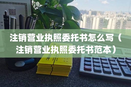 注销营业执照委托书怎么写（注销营业执照委托书范本）