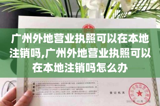 广州外地营业执照可以在本地注销吗,广州外地营业执照可以在本地注销吗怎么办