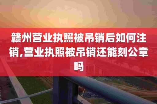 赣州营业执照被吊销后如何注销,营业执照被吊销还能刻公章吗