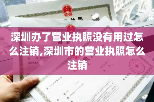 深圳办了营业执照没有用过怎么注销,深圳市的营业执照怎么注销