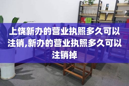 上饶新办的营业执照多久可以注销,新办的营业执照多久可以注销掉