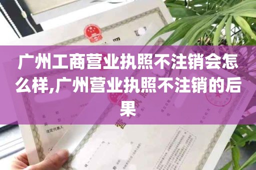 广州工商营业执照不注销会怎么样,广州营业执照不注销的后果