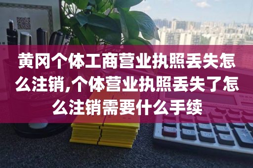 黄冈个体工商营业执照丢失怎么注销,个体营业执照丢失了怎么注销需要什么手续