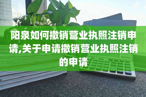 阳泉如何撤销营业执照注销申请,关于申请撤销营业执照注销的申请