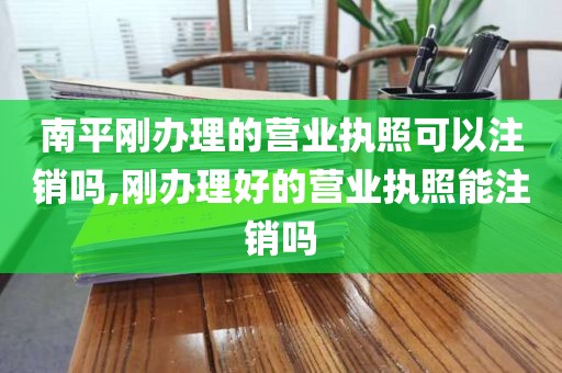 南平刚办理的营业执照可以注销吗,刚办理好的营业执照能注销吗