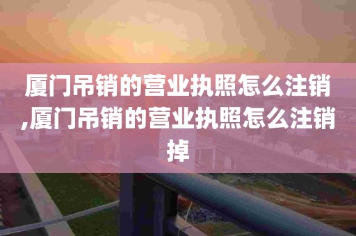 厦门吊销的营业执照怎么注销,厦门吊销的营业执照怎么注销掉