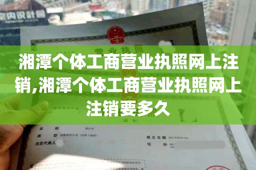 湘潭个体工商营业执照网上注销,湘潭个体工商营业执照网上注销要多久