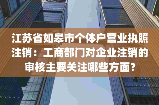 江苏省如皋市个体户营业执照注销：工商部门对企业注销的审核主要关注哪些方面？