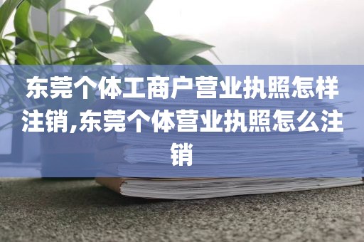 东莞个体工商户营业执照怎样注销,东莞个体营业执照怎么注销