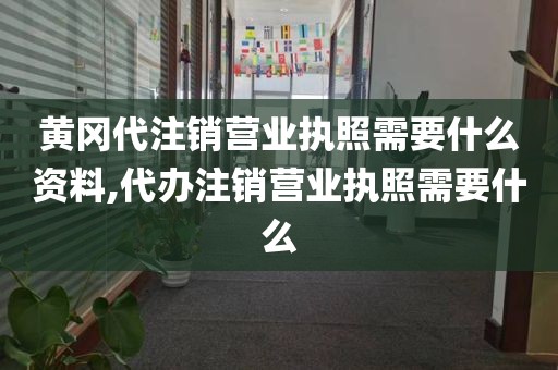 黄冈代注销营业执照需要什么资料,代办注销营业执照需要什么