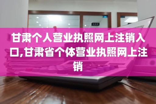 甘肃个人营业执照网上注销入口,甘肃省个体营业执照网上注销