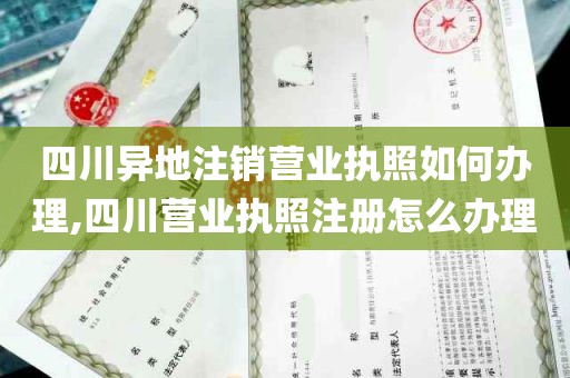 四川异地注销营业执照如何办理,四川营业执照注册怎么办理