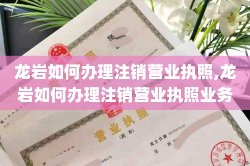 龙岩如何办理注销营业执照,龙岩如何办理注销营业执照业务