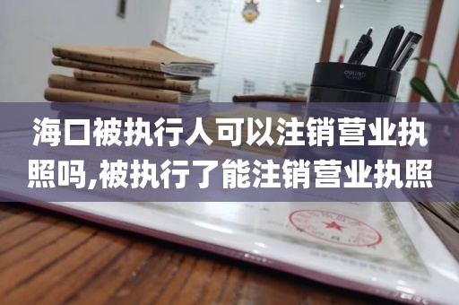 海口被执行人可以注销营业执照吗,被执行了能注销营业执照