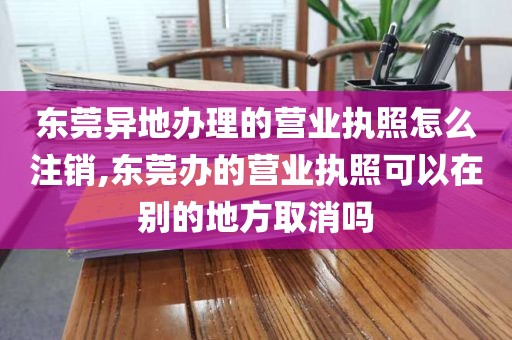 东莞异地办理的营业执照怎么注销,东莞办的营业执照可以在别的地方取消吗