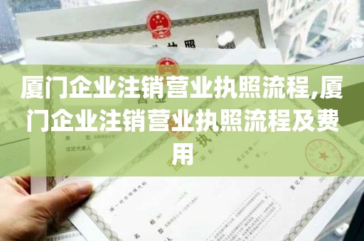 厦门企业注销营业执照流程,厦门企业注销营业执照流程及费用