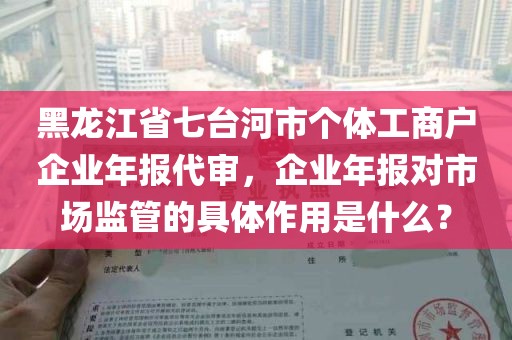 黑龙江省七台河市个体工商户企业年报代审，企业年报对市场监管的具体作用是什么？