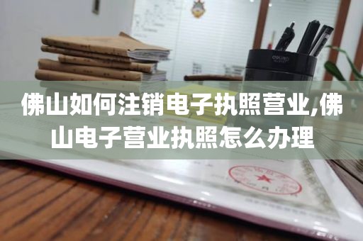 佛山如何注销电子执照营业,佛山电子营业执照怎么办理