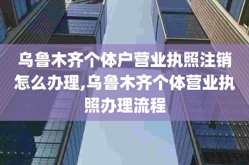 乌鲁木齐个体户营业执照注销怎么办理,乌鲁木齐个体营业执照办理流程