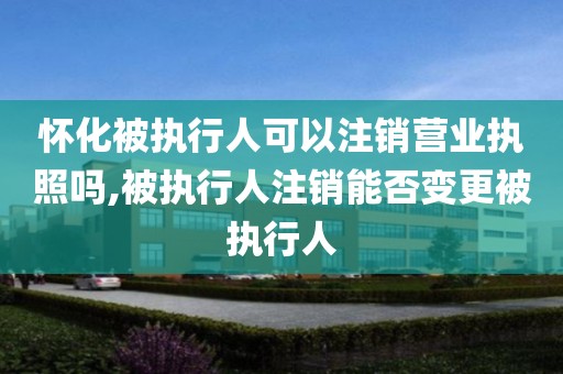 怀化被执行人可以注销营业执照吗,被执行人注销能否变更被执行人