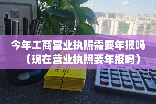 今年工商营业执照需要年报吗（现在营业执照要年报吗）