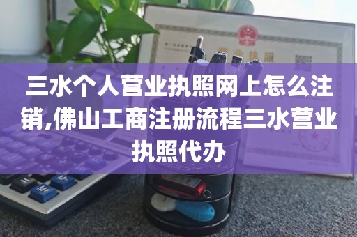 三水个人营业执照网上怎么注销,佛山工商注册流程三水营业执照代办