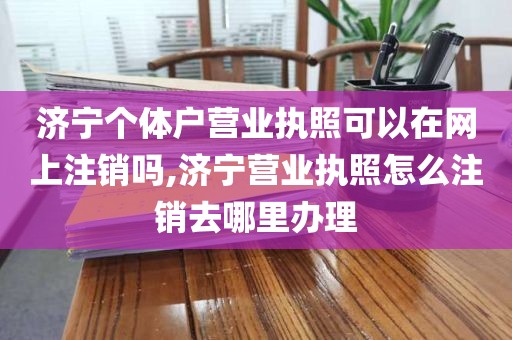 济宁个体户营业执照可以在网上注销吗,济宁营业执照怎么注销去哪里办理