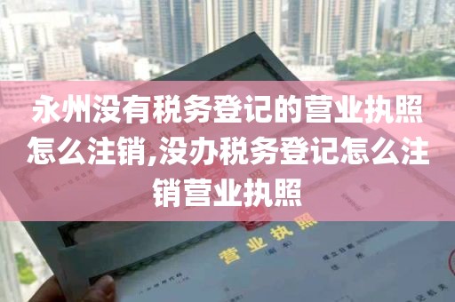 永州没有税务登记的营业执照怎么注销,没办税务登记怎么注销营业执照