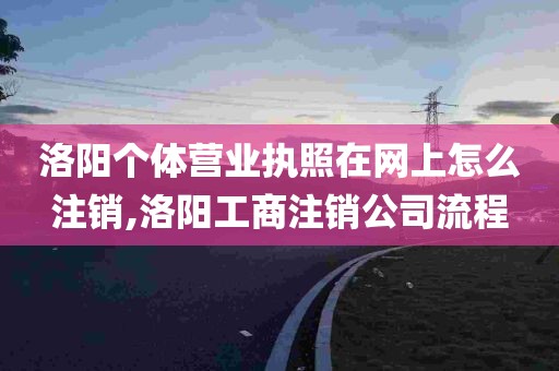 洛阳个体营业执照在网上怎么注销,洛阳工商注销公司流程