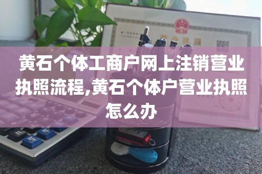 黄石个体工商户网上注销营业执照流程,黄石个体户营业执照怎么办