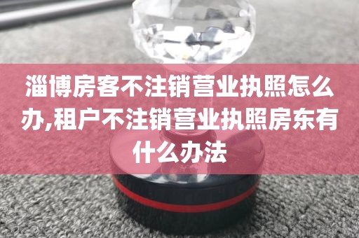 淄博房客不注销营业执照怎么办,租户不注销营业执照房东有什么办法