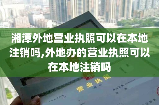 湘潭外地营业执照可以在本地注销吗,外地办的营业执照可以在本地注销吗